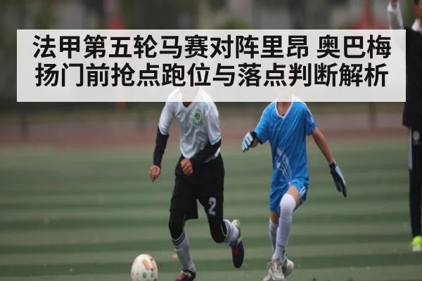 法甲第五轮马赛对阵里昂 奥巴梅扬门前抢点跑位与落点判断解析