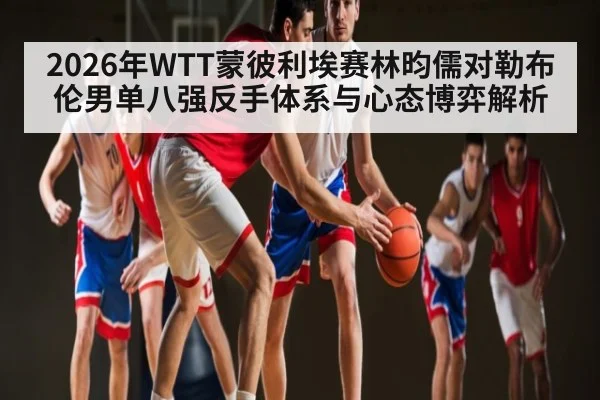 2026年WTT蒙彼利埃赛林昀儒对勒布伦男单八强反手体系与心态博弈解析