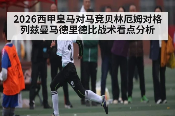 2026西甲皇马对马竞贝林厄姆对格列兹曼马德里德比战术看点分析